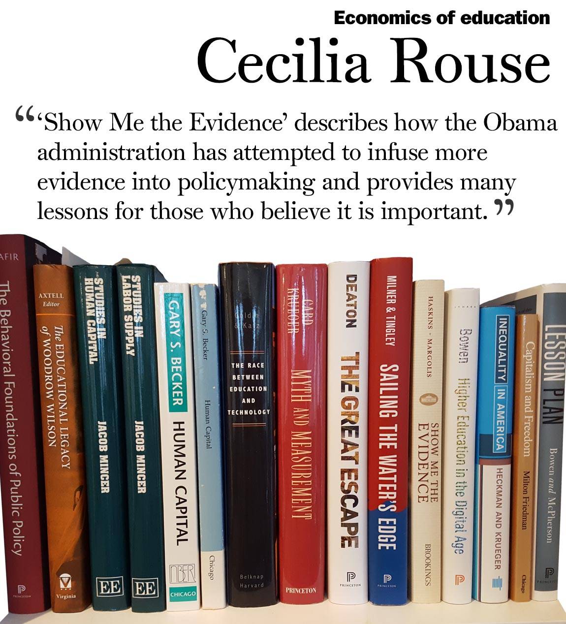 Faculty Bookshelves 2016 “Economics of education; Cecilia Rouse; ‘‘Show Me the Evidence’ describes how the Obama administration has attempted to infuse more evidence into policymaking and provides many lessons for those who believe it is important. ‘“